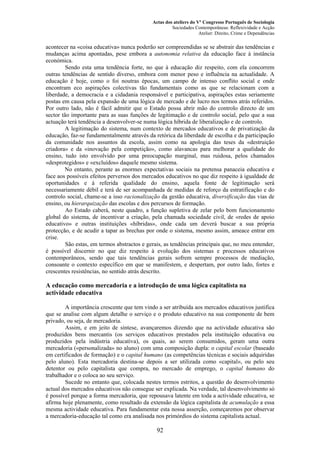 Actas dos ateliers do Vº Congresso Português de Sociologia
Sociedades Contemporâneas: Reflexividade e Acção
Atelier: Direito, Crime e Dependências
acontecer na «coisa educativa» nunca poderão ser compreendidas se se abstrair das tendências e
mudanças acima apontadas, pese embora a autonomia relativa da educação face à instância
económica.
Sendo esta uma tendência forte, no que à educação diz respeito, com ela concorrem
outras tendências de sentido diverso, embora com menor peso e influência na actualidade. A
educação é hoje, como o foi noutras épocas, um campo de intenso conflito social e onde
encontram eco aspirações colectivas tão fundamentais como as que se relacionam com a
liberdade, a democracia e a cidadania responsável e participativa, aspirações estas seriamente
postas em causa pela expansão de uma lógica de mercado e de lucro nos termos atrás referidos.
Por outro lado, não é fácil admitir que o Estado possa abrir mão do controlo directo de um
sector tão importante para as suas funções de legitimação e de controlo social, pelo que a sua
actuação terá tendência a desenvolver-se numa lógica híbrida de liberalização e de controlo.
A legitimação do sistema, num contexto de mercados educativos e de privatização da
educação, faz-se fundamentalmente através da retórica da liberdade de escolha e da participação
da comunidade nos assuntos da escola, assim como na apologia das teses da «destruição
criadora» e da «inovação pela competição», como alavancas para melhorar a qualidade do
ensino, tudo isto envolvido por uma preocupação marginal, mas ruidosa, pelos chamados
«desprotegidos» e «excluídos» daquele mesmo sistema.
No entanto, perante as enormes expectativas sociais na pretensa panaceia educativa e
face aos possíveis efeitos perversos dos mercados educativos no que diz respeito à igualdade de
oportunidades e à referida qualidade do ensino, aquela fonte de legitimação será
necessariamente débil e terá de ser acompanhada de medidas de reforço da estratificação e do
controlo social, chame-se a isso racionalização da gestão educativa, diversificação das vias de
ensino, ou hierarquização das escolas e dos percursos de formação.
Ao Estado caberá, neste quadro, a função supletiva de zelar pelo bom funcionamento
global do sistema, de incentivar a criação, pela chamada sociedade civil, de «redes de apoio
educativo» e outras instituições «híbridas», onde cada um deverá buscar a sua própria
protecção, e de acudir a tapar as brechas por onde o sistema, mesmo assim, ameace entrar em
crise.
São estas, em termos abstractos e gerais, as tendências principais que, no meu entender,
é possível discernir no que diz respeito à evolução dos sistemas e processos educativos
contemporâneos, sendo que tais tendências gerais sofrem sempre processos de mediação,
consoante o contexto específico em que se manifestem, e despertam, por outro lado, fortes e
crescentes resistências, no sentido atrás descrito.
A educação como mercadoria e a introdução de uma lógica capitalista na
actividade educativa
A importância crescente que tem vindo a ser atribuída aos mercados educativos justifica
que se analise com algum detalhe o serviço e o produto educativo na sua componente de bem
privado, ou seja, de mercadoria.
Assim, e em jeito de síntese, avançaremos dizendo que na actividade educativa são
produzidos bens mercantis (os serviços educativos prestados pela instituição educativa ou
produzidos pela indústria educativa), os quais, ao serem consumidos, geram uma outra
mercadoria («personalizada» no aluno) com uma composição dupla: o capital escolar (baseado
em certificados de formação) e o capital humano (as competências técnicas e sociais adquiridas
pelo aluno). Esta mercadoria destina-se depois a ser utilizada como «capital», ou pelo seu
detentor ou pelo capitalista que compra, no mercado de emprego, o capital humano do
trabalhador e o coloca ao seu serviço.
Sucede no entanto que, colocada nestes termos estritos, a questão do desenvolvimento
actual dos mercados educativos não consegue ser explicada. Na verdade, tal desenvolvimento só
é possível porque a forma mercadoria, que repousava latente em toda a actividade educativa, se
afirma hoje plenamente, como resultado da extensão da lógica capitalista de acumulação a essa
mesma actividade educativa. Para fundamentar esta nossa asserção, começaremos por observar
a mercadoria-educação tal como era analisada nos primórdios do sistema capitalista actual.
92
 