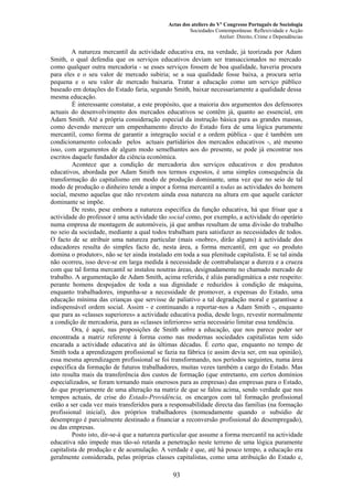 Actas dos ateliers do Vº Congresso Português de Sociologia
Sociedades Contemporâneas: Reflexividade e Acção
Atelier: Direito, Crime e Dependências
A natureza mercantil da actividade educativa era, na verdade, já teorizada por Adam
Smith, o qual defendia que os serviços educativos deviam ser transaccionados no mercado
como qualquer outra mercadoria - se esses serviços fossem de boa qualidade, haveria procura
para eles e o seu valor de mercado subiria; se a sua qualidade fosse baixa, a procura seria
pequena e o seu valor de mercado baixaria. Tratar a educação como um serviço público
baseado em dotações do Estado faria, segundo Smith, baixar necessariamente a qualidade dessa
mesma educação.
É interessante constatar, a este propósito, que a maioria dos argumentos dos defensores
actuais do desenvolvimento dos mercados educativos se contêm já, quanto ao essencial, em
Adam Smith. Até a própria consideração especial da instrução básica para as grandes massas,
como devendo merecer um empenhamento directo do Estado fora de uma lógica puramente
mercantil, como forma de garantir a integração social e a ordem pública - que é também um
condicionamento colocado pelos actuais partidários dos mercados educativos -, até mesmo
isso, com argumentos de algum modo semelhantes aos do presente, se pode já encontrar nos
escritos daquele fundador da ciência económica.
Acontece que a condição de mercadoria dos serviços educativos e dos produtos
educativos, abordada por Adam Smith nos termos expostos, é uma simples consequência da
transformação do capitalismo em modo de produção dominante, uma vez que no seio de tal
modo de produção o dinheiro tende a impor a forma mercantil a todas as actividades do homem
social, mesmo aquelas que não revestem ainda essa natureza na altura em que aquele carácter
dominante se impõe.
De resto, pese embora a natureza específica da função educativa, há que frisar que a
actividade do professor é uma actividade tão social como, por exemplo, a actividade do operário
numa empresa de montagem de automóveis, já que ambas resultam de uma divisão do trabalho
no seio da sociedade, mediante a qual todos trabalham para satisfazer as necessidades de todos.
O facto de se atribuir uma natureza particular (mais «nobre», dirão alguns) à actividade dos
educadores resulta do simples facto de, nesta área, a forma mercantil, em que «o produto
domina o produtor», não se ter ainda instalado em toda a sua plenitude capitalista. E se tal ainda
não ocorreu, isso deve-se em larga medida à necessidade de contrabalançar a dureza e a crueza
com que tal forma mercantil se instalou noutras áreas, designadamente no chamado mercado de
trabalho. A argumentação de Adam Smith, acima referida, é aliás paradigmática a este respeito:
perante homens despojados de toda a sua dignidade e reduzidos à condição de máquina,
enquanto trabalhadores, impunha-se a necessidade de promover, a expensas do Estado, uma
educação mínima das crianças que servisse de paliativo a tal degradação moral e garantisse a
indispensável ordem social. Assim - e continuando a reportar-nos a Adam Smith -, enquanto
que para as «classes superiores» a actividade educativa podia, desde logo, revestir normalmente
a condição de mercadoria, para as «classes inferiores» seria necessário limitar essa tendência.
Ora, é aqui, nas proposições de Smith sobre a educação, que nos parece poder ser
encontrada a matriz referente à forma como nas modernas sociedades capitalistas tem sido
encarada a actividade educativa até às últimas décadas. É certo que, enquanto no tempo de
Smith toda a aprendizagem profissional se fazia na fábrica (e assim devia ser, em sua opinião),
essa mesma aprendizagem profissional se foi transformando, nos períodos seguintes, numa área
específica da formação de futuros trabalhadores, muitas vezes também a cargo do Estado. Mas
isto resulta mais da transferência dos custos de formação (que entretanto, em certos domínios
especializados, se foram tornando mais onerosos para as empresas) das empresas para o Estado,
do que propriamente de uma alteração na matriz de que se falou acima, sendo verdade que nos
tempos actuais, de crise do Estado-Providência, os encargos com tal formação profissional
estão a ser cada vez mais transferidos para a responsabilidade directa das famílias (na formação
profissional inicial), dos próprios trabalhadores (nomeadamente quando o subsídio de
desemprego é parcialmente destinado a financiar a reconversão profissional do desempregado),
ou das empresas.
Posto isto, dir-se-á que a natureza particular que assume a forma mercantil na actividade
educativa não impede mas tão-só retarda a penetração neste terreno de uma lógica puramente
capitalista de produção e de acumulação. A verdade é que, até há pouco tempo, a educação era
geralmente considerada, pelas próprias classes capitalistas, como uma atribuição do Estado e,
93
 