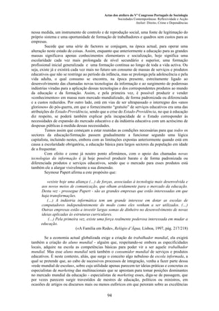 Actas dos ateliers do Vº Congresso Português de Sociologia
Sociedades Contemporâneas: Reflexividade e Acção
Atelier: Direito, Crime e Dependências
nessa medida, um instrumento de controlo e de reprodução social, uma fonte de legitimação do
próprio sistema e uma oportunidade de formação de trabalhadores e quadros sem custos para as
empresas.
Sucede que uma série de factores se conjugam, na época actual, para operar uma
alteração neste estado de coisas. Assim, enquanto que anteriormente a educação para as grandes
massas significava apenas conhecimentos elementares e socialização, hoje significa uma
escolaridade cada vez mais prolongada de nível secundário e superior, uma formação
profissional inicial generalizada e uma formação contínua ao longo de toda a vida activa. Ou
seja, existe já e existirá cada vez mais no futuro um consumo de massas de serviços e produtos
educativos que não se restringe ao período da infância, mas se prolonga pela adolescência e pela
vida adulta, o qual consumo se encontra, na época presente, estreitamente ligado ao
desenvolvimento das chamadas novas tecnologias da informação e ao surgimento de poderosas
indústrias viradas para a aplicação dessas tecnologias e dos correspondentes produtos ao mundo
da educação e da formação. Assim, e pela primeira vez, é possível produzir e vender
«conhecimentos» em massa num mercado mundializado, de forma padronizada ou diferenciada
e a custos reduzidos. Por outro lado, está em vias de ser ultrapassado o interregno dos «anos
gloriosos» do pós-guerra, em que o fornecimento “gratuito” de serviços educativos era uma das
atribuições do Estado-Providência, sendo que a crise do Estado-Providência, no que à educação
diz respeito, se poderá também explicar pela incapacidade de o Estado corresponder às
necessidades de expansão do mercado educativo e da indústria educativa com um acréscimo de
despesas públicas à medida dessas necessidades.
Temos assim que começam a estar reunidas as condições necessárias para que todos os
sectores da educação/formação passem gradualmente a funcionar segundo uma lógica
capitalista, incluindo nestes, embora com as limitações expostas anteriormente quando está em
causa a escolaridade obrigatória, a educação básica para largos sectores da população em idade
de a frequentar.
Com efeito e como já noutro ponto afirmámos, com o apoio das chamadas novas
tecnologias da informação é já hoje possível produzir barato e de forma padronizada ou
diferenciada produtos e serviços educativos, sendo que o mercado para esses produtos está
também ele a alargar visivelmente a sua dimensão.
Seymour Papert afirma a este propósito que:
«existe hoje uma aliança (…) de forças, associadas à tecnologia mais desenvolvida e
aos novos meios de comunicação, que olham avidamente para o mercado da educação.
Desta vez - prossegue Papert - são as grandes empresas que estão interessadas em que
haja transformações.
(…) A indústria informática tem um grande interesse em dotar as escolas de
computadores independentemente do modo como eles venham a ser utilizados. (…)
Outras empresas estão a investir largas somas de dinheiro no desenvolvimento de novas
ideias aplicadas às estruturas curriculares.
(…) Pela primeira vez, existe uma força realmente poderosa interessada em mudar a
educação.
(«A Família em Rede», Relógio d’Água, Lisboa, 1997, pág. 217/218)
Se a economia actual globalizada exige a criação do trabalhador mundial, ela exigirá
também a criação do aluno mundial - alguém que, respeitando-se embora as especificidades
locais, adquire na escola as competências básicas para poder vir a ser aquele trabalhador
mundial. Mas esse aluno mundial será também o consumidor mundial de serviços e produtos
educativos. É neste contexto, aliás, que surge o conceito algo nebuloso de escola informada, a
qual se pretende que, ao cabo de sucessivos processos de integração, venha a fazer parte dessa
«rede mundial de escolas», sobre cuja utilidade apenas parecem ter ideias práticas e concretas os
especialistas de marketing das multinacionais que se aprestam para tomar posições dominantes
no mercado mundial da educação - especialistas de marketing esses, diga-se de passagem, que
por vezes parecem surgir travestidos de mestres de educação, políticos ou ministros, em
ocasiões de artigos ou discursos mais ou menos eufóricos em que peroram sobre as excelências
94
 