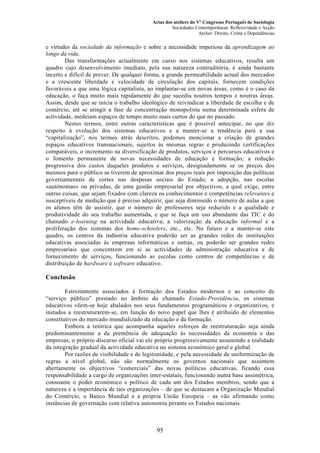 Actas dos ateliers do Vº Congresso Português de Sociologia
Sociedades Contemporâneas: Reflexividade e Acção
Atelier: Direito, Crime e Dependências
e virtudes da sociedade da informação e sobre a necessidade imperiosa da aprendizagem ao
longo da vida.
Das transformações actualmente em curso nos sistemas educativos, resulta um
quadro cujo desenvolvimento imediato, pela sua natureza contraditória, é ainda bastante
incerto e difícil de prever. De qualquer forma, a grande permeabilidade actual dos mercados
e a crescente liberdade e velocidade de circulação dos capitais, fornecem condições
favoráveis a que uma lógica capitalista, ao implantar-se em novas áreas, como é o caso da
educação, o faça muito mais rapidamente do que sucedia noutros tempos e noutras áreas.
Assim, desde que se inicia o trabalho ideológico de reivindicar a liberdade de escolha e de
comércio, até se atingir a fase de concentração monopolista numa determinada esfera de
actividade, medeiam espaços de tempo muito mais curtos do que no passado.
Nestes termos, entre outras características que é possível antecipar, no que diz
respeito à evolução dos sistemas educativos e a manter-se a tendência para a sua
“capitalização”, nos termos atrás descritos, podemos mencionar a criação de grandes
espaços educativos transnacionais, sujeitos às mesmas regras e produzindo certificações
comparáveis, o incremento na diversificação de produtos, serviços e percursos educativos e
o fomento permanente de novas necessidades de educação e formação; a redução
progressiva dos custos daqueles produtos e serviços, designadamente se os preços dos
mesmos para o público se tiverem de aproximar dos preços reais por imposição das políticas
governamentais de cortes nas despesas sociais do Estado; a adopção, nas escolas
«autónomas» ou privadas, de uma gestão empresarial por objectivos, a qual exige, entre
outras coisas, que sejam fixados com clareza os conhecimentos e competências relevantes e
susceptíveis de medição que é preciso adquirir, que seja diminuído o número de aulas a que
os alunos têm de assistir, que o número de professores seja reduzido e a qualidade e
produtividade do seu trabalho aumentada, e que se faça um uso abundante das TIC e do
chamado e-learning na actividade educativa; a valorização da educação informal e a
proliferação dos sistemas dos home-schoolers, etc., etc. No futuro e a manter-se este
quadro, os centros da indústria educativa poderão ser as grandes redes de instituições
educativas associadas às empresas informáticas e outras, ou poderão ser grandes redes
empresariais que concentrem em si as actividades de administração educativa e de
fornecimento de serviços, funcionando as escolas como centros de competências e de
distribuição de hardware e software educativo.
Conclusão
Estreitamente associados à formação dos Estados modernos e ao conceito de
“serviço público” prestado no âmbito do chamado Estado-Providência, os sistemas
educativos vêem-se hoje abalados nos seus fundamentos programáticos e organizativos, e
instados a reestruturarem-se, em função do novo papel que lhes é atribuído de elementos
constitutivos do mercado mundializado da educação e da formação.
Embora a retórica que acompanha aqueles esforços de reestruturação seja ainda
predominantemente a da premência de adequação às necessidades da economia e das
empresas, o próprio discurso oficial vai ele próprio progressivamente assumindo a realidade
da integração gradual da actividade educativa no sistema económico geral e global.
Por razões de visibilidade e de legitimidade, e pela necessidade de uniformização de
regras a nível global, não são normalmente os governos nacionais que assumem
abertamente os objectivos “comerciais” das novas políticas educativas, ficando essa
responsabilidade a cargo de organizações inter-estatais, funcionando numa base assimétrica,
consoante o poder económico e político de cada um dos Estados membros, sendo que a
natureza e a importância de tais organizações – de que se destacam a Organização Mundial
do Comércio, o Banco Mundial e a própria União Europeia – as vão afirmando como
instâncias de governação com relativa autonomia perante os Estados nacionais.
95
 