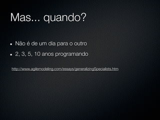 Mas... quando?

  Não é de um dia para o outro
  2, 3, 5, 10 anos programando

http://www.agilemodeling.com/essays/generalizingSpecialists.htm
 