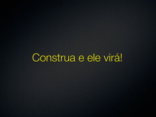 Construa e ele virá!
 