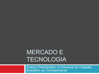 MERCADO E
TECNOLOGIA
Acesso Participativo e Universal do Cidadão
Brasileiro ao Conhecimento
 
