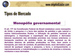 Tipos de Mercado Monopólio governamental O art. 177 da Constituição Federal do Brasil estabelece como monopólio da União a pesquisa e a lavra das jazidas de petróleo e gás natural e outros hidrocarbonetos fluidos; a refinação do petróleo nacional ou estrangeiro; a importação e exportação dos produtos e derivados básicos resultantes das atividades previstas nos incisos anteriores; o transporte marítimo do petróleo bruto de origem nacional ou de derivados básicos de petróleo produzidos no País, bem assim o transporte, por meio de conduto, de petróleo bruto, seus derivados e gás natural de qualquer origem; a pesquisa, a lavra, o enriquecimento, o reprocessamento, a industrialização e o comércio de minérios e minerais nucleares e seus derivados www.omarketizador.com 