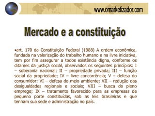 Mercado e a constituição art. 170 da Constituição Federal (1988) A ordem econômica, fundada na valorização do trabalho humano e na livre iniciativa, tem por fim assegurar a todos existência digna, conforme os ditames da justiça social, observados os seguintes princípios: I – soberania nacional; II – propriedade privada; III – função social da propriedade; IV – livre concorrência; V – defesa do consumidor; VI – defesa do meio ambiente; VII – redução das desigualdades regionais e sociais; VIII – busca do pleno emprego; IX – tratamento favorecido para as empresas de pequeno porte constituídas, sob as leis brasileiras e que tenham sua sede e administração no país. www.omarketizador.com 