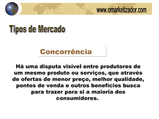 Tipos de Mercado Concorrência Há uma disputa visível entre produtores de um mesmo produto ou serviços, que através de ofertas de menor preço, melhor qualidade, pontos de venda e outros benefícios busca para trazer para si a maioria dos consumidores.  www.omarketizador.com 