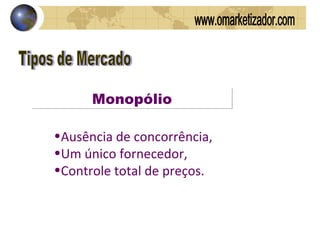 Tipos de Mercado Monopólio Ausência de concorrência,  Um único fornecedor,  Controle total de preços.  www.omarketizador.com 