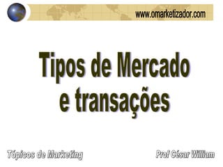 Tipos de Mercado e transações Prof César William Tópicos de Marketing www.omarketizador.com 