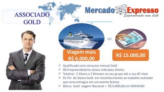 ASSOCIADO 
GOLD 
R$ 15.000,00 
Viagem mais 
R$ 6.000,00 
OU 
 Qualificado com consumo mensal Gold 
 08 Empreendedores ativos indicados diretos 
 Totalizar 2 Silvers e 2 Bronzes no seu grupo até o seu 8º nível 
 01 Pin de Status Gold em reconhecimento ao trabalho realizado 
que será entregue em um evento festivo. 
 Bônus Gold viagem Nacional + R$ 6.000,00 em DINHEIRO 
 