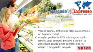  Você já ganhou dinheiro ao fazer suas compras 
no Supermercado? 
 Imagina ganhos de 13 % sobre a pontuação 
gerada pelas compras pessoais e até 5% da 
pontuação gerada pelas compras dos seu 
amigos e amigos dos amigos? 
 