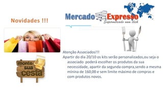 Atenção Associados!!! 
Apartir do dia 20/10 os kits serão personalizados,ou seja o 
associado poderá escolher os produtos da sua 
necessidade, apartir da segunda compra,sendo a mesma 
mínina de 160,00 e sem limite máximo de compras e 
com produtos novos. 
 