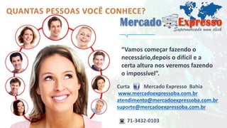 “Vamos começar fazendo o 
necessário,depois o difícil e a 
certa altura nos veremos fazendo 
o impossível”. 
Curta Mercado Expresso Bahia 
www.mercadoexpressoba.com.br 
atendimento@mercadoexpressoba.com.br 
suporte@mercadoexpressoba.com.br 
71-3432-0103 
