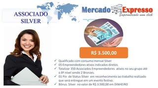 ASSOCIADO 
SILVER 
R$ 3.500,00 
 Qualificado com consumo mensal Silver 
 05 Empreendedores ativos indicados diretos 
 Totalizar 350 Associados Empreendedores ativos no seu grupo até 
o 8º nível sendo 2 Bronzes. 
 01 Pin de Status Silver em reconhecimento ao trabalho realizado 
que será entregue em um evento festivo. 
 Bônus Silver no valor de R$ 3.500,00 em DINHEIRO 
 