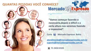 “Vamos começar fazendo o 
necessário,depois o difícil e a 
certa altura nos veremos fazendo 
o impossível”. 
Curta Mercado Expresso Bahia 
atendimento@mercadoexpressoba.com.br 
suporte@mercadoexpressoba.com.br 
71-3432-0103 
