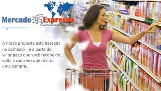 A nossa proposta está baseada 
no cashback , é a parte do 
valor pago que você recebe de 
volta a cada vez que realiza 
uma compra. 
 