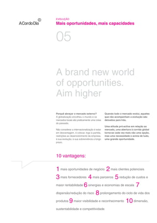 EVOLUÇÃO

Mais oportunidades, mais capacidades


05

A brand new world
of opportunities.
Aim higher
Porquê abraçar o mercado externo?              Quando todo o mercado evolui, aqueles
A globalização encolheu o mundo e os           que não acompanham a evolução são
mercados locais são praticamente uma coisa     deixados para trás.
do passado.
                                               Uma atitude pró-activa em relação ao
Não considerar a internacionalização é estar   mercado, uma abertura à corrida global
em desvantagem, é colocar, logo à partida,     torna-se cada vez mais não uma opção,
restrições ao desenvolvimento da empresa,      mas uma necessidade e acima de tudo,
à sua evolução, à sua sobrevivência a longo    uma grande oportunidade.
prazo.




10 vantagens:

1 mais oportunidades de negócio 2 mais clientes potenciais
3 mais fornecedores 4 mais parceiros 5 redução de custos e
maior rentabilidade 6 sinergias e economias de escala 7

dispersão/redução do risco 8 prolongamento do ciclo de vida dos

produtos 9 maior visibilidade e reconhecimento 10 dimensão,

sustentabilidade e competitividade 10
 