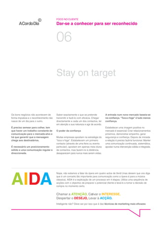 FOCO NO CLIENTE

                                         Dar-se a conhecer para ser reconhecido


                                         06

                                         Stay on target



Os bons negócios não acontecem de        Saber exactamente o que se pretende           A entrada num novo mercado baseia-se
forma impulsiva e o reconhecimento não   transmitir e fazê-lo com eficácia. Chegar     na confiança. "Toca e foge" é tudo menos
nasce de um dia para o outro.            directamente a cada um dos contactos, ter     confiança.
                                         em atenção a sua natureza e agir de acordo.
É preciso semear para colher, tem                                                      Estabelecer uma imagem positiva no
que haver um trabalho constante de       O poder da confiança                          mercado é essencial. Criar relacionamentos
comunicação para o mercado-alvo e                                                      próximos, demonstrar empenho, gerar
há que garantir que a mensagem           Muitas empresas apostam na estratégia do      segurança e confiança. Depois de iniciada
chega aos destinatários.                 "toca e foge". Estabelecem um primeiro        a relação é preciso fazê-la funcionar. Manter
                                         contacto (através de uma feira ou evento      uma comunicação continuada, sistemática,
É necessário um posicionamento           particular), apostam em apenas meia dúzia     apostar numa intervenção sólida e integrada.
sólido e uma comunicação regular e       de contactos, mas fazem-no à distância,
direccionada.                            desaparecem para nunca mais serem vistas.




AIDA
                                         Nope, não estamos a falar da ópera em quatro actos de Verdi (mas deixem que vos diga
                                         que é um conceito tão importante para comunicação como a ópera é para a música
                                         clássica). AIDA é a explicação de um processo em 4 etapas. Utiliza uma sequência de
                                         acções com o objectivo de preparar o potencial cliente e levá-lo a tomar a decisão de
                                         compra no momento certo.


                                         Chamar a ATENÇÃO, Cativar o INTERESSE,
                                         Despertar o DESEJO, Levar à ACÇÃO.
                                         Inteligente não? Deve ser por isso que é das técnicas de marketing mais eficazes
 
