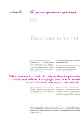 ACÇÃO

                  Não deixar escapar nenhuma oportunidade


                  07

                  The means to an end



                  Neste momento existem condições               O que é importante é saber escolher os
                  extraordinárias para a internacionalização.   ingredientes certos:
                  Há uma aposta muito grande a todos os
                  níveis nesse sentido e um vasto conjunto      Apoios financeiros e incentivos (no mercado
                  de soluções que podem contribuir para fazer   doméstico assim como no mercado
                  crescer o seu negócio de forma simples,       estrangeiro), contactos privilegiados,
                  rápida, prática e barata.                     parcerias, redes de negócios,...



O desconhecimento, o medo não pode ser desculpa para voltar
costas às oportunidades. A estagnação, a morte lenta de nada
              fazer é muitíssimo mais grave e mais arriscada.

                  Existem soluções e recursos que podem         Aceder a estes recursos, recorrer a estas
                  alavancar a internacionalização de qualquer   oportunidades é apenas o primeiro passo.
                  empresa sendo que a especificidade, mais      A verdadeira vantagem reside no facto de
                  uma vez, dita as regras.                      as empresas saberem tirar partido destes
                                                                benefícios, na sua boa aplicação e utilização.




                  Boas Soluções de Comunicação e Marketing, de Planeamento e Estratégia, Soluções
                  Comerciais e New Biz e Soluções Financeiras, aliadas ao know-how, conhecimento
                  e boas práticas fizeram da internacionalização de muitas empresas nossas clientes,
                  um passo seguro.
 