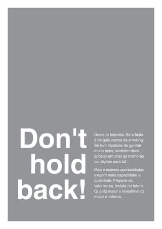 Don't   Dress to Impress. Se a festa
        é de gala vamos de smoking.
        Se tem hipótese de ganhar




 hold
        muito mais, também deve
        apostar em criar as melhores
        condições para tal.

        Mais e maiores oportunidades
        exigem mais capacidade e




back!
        qualidade. Prepare-se,
        valorize-se, invista no futuro.
        Quanto maior o investimento
        maior o retorno.
 