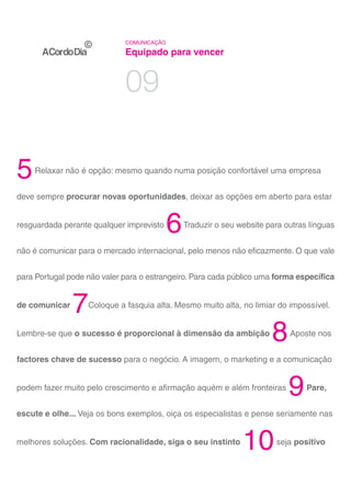 COMUNICAÇÃO

                             Equipado para vencer


                             09

5   Relaxar não é opção: mesmo quando numa posição confortável uma empresa


deve sempre procurar novas oportunidades, deixar as opções em aberto para estar


resguardada perante qualquer imprevisto
                                           6   Traduzir o seu website para outras línguas


não é comunicar para o mercado internacional, pelo menos não eficazmente. O que vale


para Portugal pode não valer para o estrangeiro. Para cada público uma forma específica


de comunicar
               7   Coloque a fasquia alta. Mesmo muito alta, no limiar do impossível.


Lembre-se que o sucesso é proporcional à dimensão da ambição
                                                                       8    Aposte nos


factores chave de sucesso para o negócio. A imagem, o marketing e a comunicação


podem fazer muito pelo crescimento e afirmação aquém e além fronteiras
                                                                            9    Pare,


escute e olhe... Veja os bons exemplos, oiça os especialistas e pense seriamente nas


melhores soluções. Com racionalidade, siga o seu instinto
                                                               10       seja positivo
 
