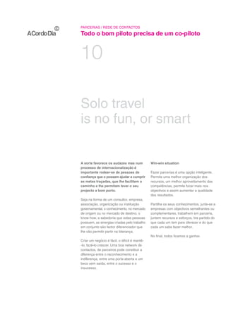 PARCERIAS / REDE DE CONTACTOS

Todo o bom piloto precisa de um co-piloto


10

Solo travel
is no fun, or smart


A sorte favorece os audazes mas num            Win-win situation
processo de internacionalização é
importante rodear-se de pessoas de             Fazer parcerias é uma opção inteligente.
confiança que o possam ajudar a cumprir        Permite uma melhor organização dos
as metas traçadas, que lhe facilitem o         recursos, um melhor aproveitamento das
caminho e lhe permitam levar o seu             competências, permite focar mais nos
projecto a bom porto.                          objectivos e assim aumentar a qualidade
                                               dos resultados.
Seja na forma de um consultor, empresa,
associação, organização ou instituição         Partilhe os seus conhecimentos, junte-se a
governamental, o conhecimento, no mercado      empresas com objectivos semelhantes ou
de origem ou no mercado de destino, o          complementares, trabalhem em parceria,
know-how, a sabedoria que estas pessoas        juntem recursos e esforços, tire partido do
possuem, as sinergias criadas pelo trabalho    que cada um tem para oferecer e do que
em conjunto são factor diferenciador que       cada um sabe fazer melhor.
lhe vão permitir partir na liderança.
                                               No final, todos ficamos a ganhar.
Criar um negócio é fácil, o difícil é mantê-
-lo, fazê-lo crescer. Uma boa network de
contactos, de parceiros pode constituir a
diferença entre o reconhecimento e a
indiferença, entre uma porta aberta e um
beco sem saída, entre o sucesso e o
insucesso.
 