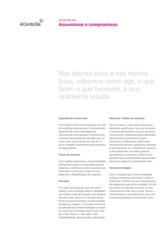 A COR DO DIA

Assumimos o compromisso




Nas alturas boas e nas menos
boas, sabemos como agir, o que
fazer, o que funciona, o que
realmente resulta


Experiência e know-how                          Parcerias / Redes de contacto

A formação e know-how específico ao nível       Temos acesso a uma rede de parceiros
do marketing internacional; o conhecimento      altamente qualificados, que nos fornecem
adquirido de várias estratégias de              o suporte extraordinário a nível nacional e
comunicação de empresas multinacionais;         internacional. Instituições governamentais,
a intensa experiência de mercado que, no        associações empresariais, grupos
nosso caso, já se traduz em mais de 12          financeiros, profissionais experientes,
anos a trabalhar diariamente para empresas      empresas de renome, organismos nacionais
da aldeia global.                               e internacionais, etc. Trabalhando próxima
                                                e afincadamente com estas pessoas
Casos de sucesso                                aprendemos as práticas e obtemos em
                                                primeira mão os conhecimento que permitem
Com orgulho associamos a nossa actividade       alavancar negócios e acrescentar valor.
profissional a alguns dos grandes grupos
nacionais, contribuindo para o sucesso que      Novas tecnologias
obtiveram e continuam a obter na sua
expansão e diversificação de negócios.          Com a adopção das novas tecnologias
                                                qualquer empresa pode reduzir custos e
Inovação                                        maximizar a eficácia da sua infra-estrutura
                                                tecnológica de suporte à actividade. Se isto
Em cada duas palavras que nos vêm à             se verifica no mercado nacional, a nível
cabeça, uma é inovação. Esse é o desiderato     internacional então nem se fala. Temos o
que norteia muita da actuação e do sucesso      conhecimento e as ferramentas para criar
de quem quer vencer no mercado actual.          comunicação global a muito baixo custo.
Inovar no posicionamento, na comunicação,
marketing e imagem, no modelo comercial,
na utilização das novas tecnologias e a todas
os níveis para conseguir fazer muito mais
por muito menos. Ir mais além, com
competitividade, diferenciação, optimização.
 