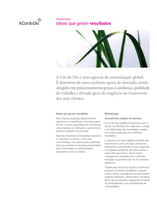 Diferenciação

Ideias que geram resultados




A Cor do Dia é uma agência de comunicação global.
É detentora de uma excelente quota de mercado, tendo
atingido este posicionamento graças à confiança, qualidade
de trabalho e elevado grau de exigência no tratamento
dos seus clientes.


Ideias que geram resultados                 Metodologia
Nos imensos projectos desenvolvidos,        Uma efectiva relação de parceria
adquirimos a experiência necessária para
                                            A Cor do Dia trabalha em parceria com o
afirmar a nossa capacidade de transformar
                                            cliente na definição dos objectivos a atingir
uma empresa ou instituição e posicioná-la
                                            e na elaboração das estratégias a seguir
entre os melhores da sua área.
                                            com vista à obtenção dos melhores
Algumas empresas e instituições nasceram    resultados.
e cresceram connosco e são hoje
                                            A estrutura da nossa agência permite que
reconhecidas, não apenas pela qualidade
                                            funcionemos como um todo, analisando,
dos seus produtos ou serviços, mas também
                                            planeando e executando os mais exigentes
pela notoriedade e reconhecimento
                                            e complexos projectos não descurando o
alcançados junto do público.
                                            mais ínfimo pormenor. Desta forma
                                            conjugam-se competências e criam-se
                                            sinergias na prossecução de um objectivo
                                            específico.
                                            Trabalhando de forma regular e contínua é
                                            possível maximizar resultados e reduzir
                                            custos. Assim, conseguem-se desenvolver
                                            projectos pensados, estruturados e ponderar
                                            todo o tipo de soluções, adequando os meios
                                            às possibilidades e as competências às
                                            necessidades.
 