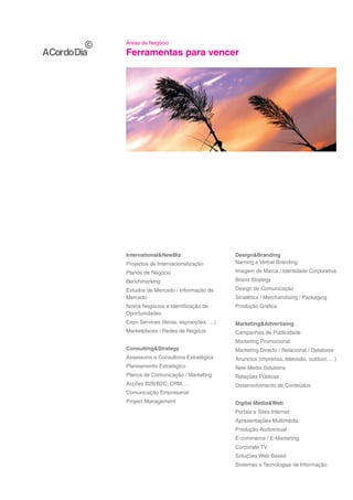 Áreas de Negócio

Ferramentas para vencer




International&NewBiz                    Design&Branding
Projectos de Internacionalização        Naming e Verbal Branding
Planos de Negócio                       Imagem de Marca / Identidade Corporativa
Benchmarking                            Brand Strategy
Estudos de Mercado / Informação de      Design de Comunicação
Mercado                                 Sinalética / Merchandising / Packaging
Novos Negócios e Identificação de       Produção Gráfica
Oportunidades
Expo Services (feiras, exposições, …)   Marketing&Advertising
Marketplaces / Redes de Negócio         Campanhas de Publicidade
                                        Marketing Promocional
Consulting&Strategy                     Marketing Directo / Relacional / Database
Assessoria e Consultoria Estratégica    Anúncios (imprensa, televisão, outdoor, …)
Planeamento Estratégico                 New Media Solutions
Planos de Comunicação / Marketing       Relações Públicas
Acções B2B/B2C; CRM, …                  Desenvolvimento de Conteúdos
Comunicação Empresarial
Project Management                      Digital Media&Web
                                        Portais e Sites Internet
                                        Apresentações Multimédia
                                        Produção Audiovisual
                                        E-commerce / E-Marketing
                                        Corporate TV
                                        Soluções Web Based
                                        Sistemas e Tecnologias de Informação
 