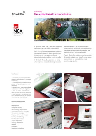 Case Study

                                            Um crescimento extraordinário




                                            A M. Couto Alves, S.A. é uma das empresas    mercado e capaz de dar resposta aos
                                            de construção com maior crescimento.         projectos mais arrojados. São empresários
                                                                                         com visão e capacidade de trabalho que
                                            Com o propósito de desenvolver projectos
                                                                                         fazem crescer a economia do país.
                                            de qualidade superior alia a experiência e
                                            conhecimento a uma extraordinária            Para A Cor do Dia colaborar com empresas
                                            capacidade de inovação e modernização.       de excelência permite-nos afirmar a nossa
                                                                                         competência na execução dos mais
                                            A M. Couto Alves, S.A. assume-se como
                                                                                         complexos projectos.
                                            uma empresa adaptada às exigências do




Resultados


> crescimento exponencial e imediato
da taxa de reconhecimento e notoriedade
no mercado
> a empresa ganhou condições óptimas
para ter vantagens competitivas nos
concursos.
> de 2004 a 2007 foi a construtora que
mais cresceu no mercado Angolano
> obras em carteira no montante de
várias centenas de milhões de dólares
> fontes nacionais e internacionais citam
hoje a empresa como uma das principais
referências nas obras públicas



Projectos Desenvolvidos


Benchmarking
Estudos de Mercado
Identificação de Oportunidades
Assessoria e Consultoria Estratégica
Planeamento estratégico
Projectos de Internacionalização
Naming e Brand Strategy
Dossiê de Apresentação
Acções de Marketing
Anúncios de imprensa
Websites
Corporate TV
Assessoria de Imprensa
 