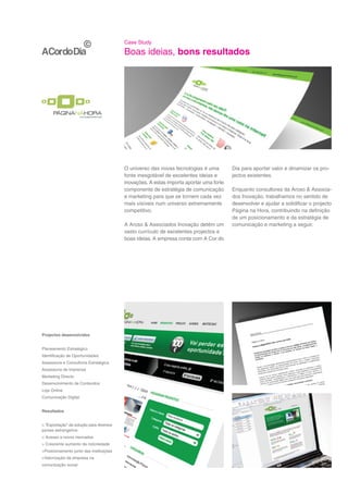 Case Study

                                          Boas ideias, bons resultados




                                          O universo das novas tecnologias é uma         Dia para aportar valor e dinamizar os pro-
                                          fonte inesgotável de excelentes ideias e       jectos existentes.
                                          inovações. A estas importa aportar uma forte
                                          componente de estratégia de comunicação        Enquanto consultores da Aroso & Associa-
                                          e marketing para que se tornem cada vez        dos Inovação, trabalhamos no sentido de
                                          mais visíveis num universo extremamente        desenvolver e ajudar a solidificar o projecto
                                          competitivo.                                   Página na Hora, contribuindo na definição
                                                                                         de um posicionamento e da estratégia de
                                          A Aroso & Associados Inovação detém um         comunicação e marketing a seguir.
                                          vasto currículo de excelentes projectos e
                                          boas ideias. A empresa conta com A Cor do




Projectos desenvolvidos


Planeamento Estratégico
Identificação de Oportunidades
Assessoria e Consultoria Estratégica
Assessoria de Imprensa
Marketing Directo
Desenvolvimento de Conteúdos
Loja Online
Comunicação Digital


Resultados


> “Exportação” da solução para diversos
países estrangeiros
> Acesso a novos mercados
> Crescente aumento da notoriedade
>Posicionamento junto das instituições
>Valorização da empresa na
comunicação social
 