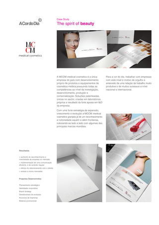 Case Study

                                            The spirit of beauty




                                            A MCCM medical cosmetics é a única            Para a cor do dia, trabalhar com empresas
                                            empresa do país com desenvolvimento           com este nível é motivo de orgulho e
                                            próprio de produtos e equipamentos de         antevisão de uma relação de trabalho muito
                                            cosmética médica possuindo todas as           produtiva e de muitos sucessos a nível
                                            competências ao nível da investigação,        nacional e internacional.
                                            desenvolvimento, produção e
                                            comercialização. Soluções patenteadas,
                                            únicas no sector, criadas em laboratórios
                                            próprios e resultado da forte aposta em I&D
                                            da empresa.
                                            Com uma forte estratégia de expansão,
                                            crescimento e evolução a MCCM medical
                                            cosmetics granjeia já de um reconhecimento
                                            e notoriedade aquém e além fronteiras,
                                            colocando-se lado a lado com algumas das
                                            principais marcas mundiais.




Resultados


> aumento do reconhecimento e
notoriedade da empresa no mercado
> implementação de uma comunicação
eficiente, e de carácter regular
> reforço do relacionamento com o cliente
> acesso a novos mercados



Projectos Desenvolvidos


Planeamento estratégico
Identidade corporativa
Brand strategy
Desdobráveis de produtos
Anúncios de imprensa
Material promocional
 