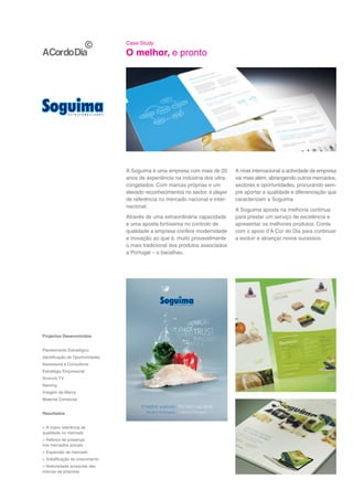 Case Study

                                 O melhor, e pronto




                                 A Soguima é uma empresa com mais de 20        A nível internacional a actividade da empresa
                                 anos de experiência na indústria dos ultra-   vai mais além, abrangendo outros mercados,
                                 congelados. Com marcas próprias e um          sectores e oportunidades, procurando sem-
                                 elevado reconhecimentos no sector, é player   pre aportar a qualidade e diferenciação que
                                 de referência no mercado nacional e inter-    caracterizam a Soguima.
                                 nacional.
                                                                               A Soguima aposta na melhoria contínua
                                 Através de uma extraordinária capacidade      para prestar um serviço de excelência e
                                 e uma aposta fortíssima no controlo de        apresentar os melhores produtos. Conta
                                 qualidade a empresa confere modernidade       com o apoio d’A Cor do Dia para continuar
                                 e inovação ao que é, muito provavelmente      a evoluir e alcançar novos sucessos.
                                 o mais tradicional dos produtos associados
                                 a Portugal – o bacalhau.




Projectos Desenvolvidos


Planeamento Estratégico
Identificação de Oportunidades
Assessoria e Consultoria
Estratégia Empresarial
Anúncio TV
Naming
Imagem de Marca
Material Comercial


Resultados


> A maior referência de
qualidade no mercado
> Reforço da presença
nos mercados actuais
> Expansão de mercado
> Solidificação do crescimento
> Notoriedade acrescida das
marcas da empresa
 
