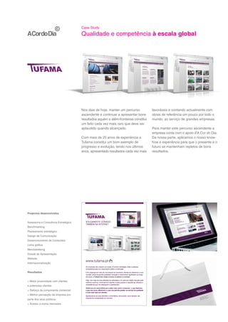 Case Study

                                       Qualidade e competência à escala global




                                       Nos dias de hoje, manter um percurso           favoráveis e contando actualmente com
                                       ascendente e continuar a apresentar bons       obras de referência um pouco por todo o
                                       resultados aquém e além-fronteiras constitui   mundo, ao serviço de grandes empresas.
                                       um feito cada vez mais raro que deve ser
                                       aplaudido quando alcançado.                    Para manter este percurso ascendente a
                                                                                      empresa conta com o apoio d’A Cor do Dia.
                                       Com mais de 25 anos de experiência a           Da nossa parte, aplicamos o nosso know-
                                       Tufama constitui um bom exemplo de             how e experiência para que o presente e o
                                       progresso e evolução, tendo nos últimos        futuro se mantenham repletos de bons
                                       anos, apresentado resultados cada vez mais     resultados.




Projectos desenvolvidos


Assessoria e Consultoria Estratégica
Benchmarking
Planeamento estratégico
Design de Comunicação
Desenvolvimento de Conteúdos
Linha gráfica
Merchandising
Dossiê de Apresentação
Website
Internacionalização


Resultados


> Maior proximidade com clientes
e potenciais clientes
> Reforço da componente comercial
> Melhor percepção da empresa por
parte dos seus públicos
> Acesso a novos mercados
 