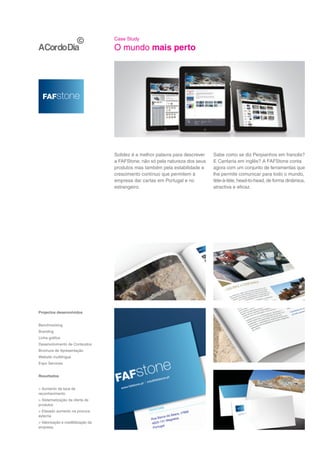 Case Study

                                    O mundo mais perto




                                    Solidez é a melhor palavra para descrever   Sabe como se diz Perpianhos em francês?
                                    a FAFStone, não só pela natureza dos seus   E Cantaria em inglês? A FAFStone conta
                                    produtos mas também pela estabilidade e     agora com um conjunto de ferramentas que
                                    crescimento contínuo que permitem à         lhe permite comunicar para todo o mundo,
                                    empresa dar cartas em Portugal e no         tète-à-tète, head-to-head, de forma dinâmica,
                                    estrangeiro.                                atractiva e eficaz.




Projectos desenvolvidos


Benchmarking
Branding
Linha gráfica
Desenvolvimento de Conteúdos
Brochura de Apresentação
Website multilingue
Expo Services


Resultados


> Aumento da taxa de
reconhecimento
> Sistematização da oferta de
produtos
> Elevado aumento na procura
externa
> Valorização e credibilização da
empresa
 