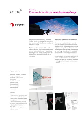 Case Study

                                            Empresa de excelência, soluções de confiança




                                            Não é qualquer empresa que consegue             Resultados destes não são para todos
                                            rivalizar com os grandes gigantes do universo
                                            das tecnologias. Mas a Eurotux não é uma        Claramente reconhecida como fazendo
                                            empresa qualquer.                               parte do grupo de melhores especialistas
                                                                                            nas áreas onde actua, a administração da
                                            Com competências ao nível do que de             empresa é composta por elementos com
                                            melhor se faz no mundo a empresa possui         uma excelente visão de negócio sustentada
                                            o know-how, conhecimento e capacidade           por uma larga experiência, um profundo
                                            tecnológica para continuar a trajectória de     conhecimento e inúmeras provas dadas.
                                            sucesso que tem vindo a manter até ao
                                            momento.                                        A superioridade da Eurotux materializa-se
                                                                                            na sua excelente carteira de clientes. A
                                                                                            empresa trabalha com as maiores empresas
                                                                                            e instituições nacionais, do sector público
                                                                                            e privado.




Projectos desenvolvidos


Assessoria e Consultoria Estratégica
Planeamento estratégico
Identificação de Oportunidades
Benchmarking
Dossiê de Apresentação
Relatório e Contas
Comunicação digital
Brochuras comerciais
Relações Públicas
Internet Solutions


Resultados


> Fontes nacionais e internacionais citam
a empresa como referência no sector
> Maior facilidade e eficácia no contacto
com os públicos
> Maior reconhecimento e valorização
dos recursos e capacidades da empresa
> Crescimento contínuo acima
dos 2 dígitos
> Provider de soluções TI das maiores
empresas nacionais
 