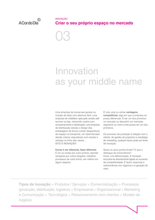 INOVAÇÃO

                       Criar o seu próprio espaço no mercado


                       03

                       Innovation
                       as your middle name


                       Uma empresa de conservas aposta na             É criar uma ou várias vantagens
                       criação de latas com abertura fácil, uma       competitivas, algo em que a empresa se
                       empresa de mobiliário opta pela versão self-   possa diferenciar. É ser um dos primeiros
                       service na loja, reduzindo custos com          no mercado ou descobrir um mercado,
                       armazenamento e distribuição, uma empresa      segmento ou nicho onde possa ser um dos
                       de distribuição estuda o design das            primeiros.
                       embalagens de forma a evitar desperdícios
                       de espaço no transporte, um hipermercado       Do processo de produção à relação com o
                       decide colocar expositores com snacks e        cliente, da gestão de projectos à estratégia
                       revistas na linha das caixas…                  de marketing, qualquer factor pode ser fonte
                       ISTO É INOVAÇÃO!                               de inovação.

                       Inovar é ser diferente, fazer diferente.       Quais os seus pontos fortes? O que o
                       É ver as coisas por outro prisma, abordar      distingue da concorrência?
                       situações por outros ângulos, trabalhar        Inove, crie diferenciação. A inovação
                       processos de outra forma, ser melhor em        encontra-se directamente ligada ao aumento
                       algum aspecto.                                 da competitividade. É factor essencial à
                                                                      sobrevivência nos negócios e à geração de
                                                                      valor.




Tipos de inovação > Produtos / Serviços > Comercialização > Processos
(produção, distribuição, logística) > Empresarial > Organizacional > Marketing
e Comunicação > Tecnológica > Relacionamento com clientes > Modelo de
negócio
 
