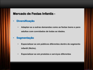 Mercado de Festas Infantis -
• Diversificação
• Adaptar-se a outras demandas como as festas teens e para
adultos com convidados de todas as idades.
• Segmentação
• Especializar-se em públicos diferentes dentro do segmento
infantil (Nicho).
• Especializar-se em produtos e serviços diferentes
 