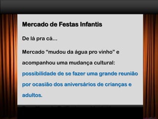 Mercado de Festas Infantis
De lá pra cá...
Mercado “mudou da água pro vinho” e
acompanhou uma mudança cultural:
possibilidade de se fazer uma grande reunião
por ocasião dos aniversários de crianças e
adultos.
Para Marcelo Golfieri, presidente da
 