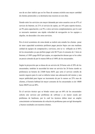 nos da un claro indicio que en los fines de semana existiría una mayor cantidad
de clientes potenciales y se destinaría mas recursos en esos días.
Siendo entre los servicios con mayor demanda por estos usuarios con un 47% el
servicio de Internet, un 21% el servicio de copias, un 14% para soporte técnico,
un 9% para capacitación y un 9% e otros servicios complementarios; por lo cual
es necesario mantener una rápida velocidad de navegación en los equipos a
alquilar, sin descuidar a los otros servicios.
Por el nivel económico de zona donde se realizó este estudio los clientes pesar
de tener capacidad económica prefieren pagar precios bajos con una mediana
calidad de equipos de computación y servicios, esto se ve reflejado en el 86%
de los encuestados ya que prefiere pagar solo $0.75 por el consumo de 1 hora en
Internet, el 100% paga $0.03 por copias, en capacitación desean que se les cobre
un precio cómodo de por lo menos $40 en el 100% de los encuestados.
Según la proyección que se desea de un servicio de 24 horas solo el 20% de los
encuestados, tendrían la necesidad de tener un servicio las 24 horas siendo su
preferencia un horario de 21h00 hasta 6h59, que sería el servicio estrella de
nuestro negocio para lo cual se debería tomar una adecuación del mismo y una
mayor publicidad para lograr un incremento de por lo menos un 25% mas de
clientes, el horario habitual de mayor consumo de los encuestados es de 14h00
hasta 20h59 con un 40%.
En el servicio técnico que se brinda vemos que un 64% de los encuestados
solicita este servicio por problemas de software y en menor escala por
problemas de hardware, por lo cuál los técnicos deben tener un amplio
conocimiento en herramientas de solución de problemas para un ágil desempeño
y buenos resultados con nuestros clientes.
 