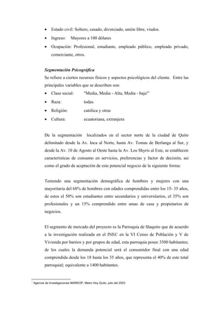 • Estado civil: Soltero, casado, divorciado, unión libre, viudos.
• Ingreso: Mayores a 100 dólares
• Ocupación: Profesional, estudiante, empleado público, empleado privado,
comerciante, otros.
Segmentación Psicográfica
Se refiere a ciertos recursos físicos y aspectos psicológicos del cliente. Entre las
principales variables que se describen son:
• Clase social: "Media, Media - Alta; Media - baja"1
• Raza: todas.
• Religión: católica y otras
• Cultura: ecuatoriana, extranjera
De la segmentación localizados en el sector norte de la ciudad de Quito
delimitado desde la Av. Inca al Norte, hasta Av. Tomas de Berlanga al Sur, y
desde la Av. 10 de Agosto al Oeste hasta la Av. Los Shyris al Este, se establecen
características de consumo en servicios, preferencias y factor de decisión, así
como el grado de aceptación de este potencial negocio de la siguiente forma:
Teniendo una segmentación demográfica de hombres y mujeres con una
mayoritaria del 68% de hombres con edades comprendidas entre los 15- 35 años,
de estos el 50% son estudiantes entre secundarios y universitarios, el 35% son
profesionales y un 15% comprendido entre amas de casa y propietarios de
negocios.
El segmento de mercado del proyecto es la Parroquia de Iñaquito que de acuerdo
a la investigación realizada en el INEC en la VI Censo de Población y V de
Vivienda por barrios y por grupos de edad, esta parroquia posee 3500 habitantes;
de los cuales la demanda potencial será el consumidor final con una edad
comprendida desde los 18 hasta los 35 años, que representa el 40% de este total
parroquial; equivalente a 1400 habitantes.
1
Agencia de Investigaciones MARKOP, Metro Hoy Quito, julio del 2003
 