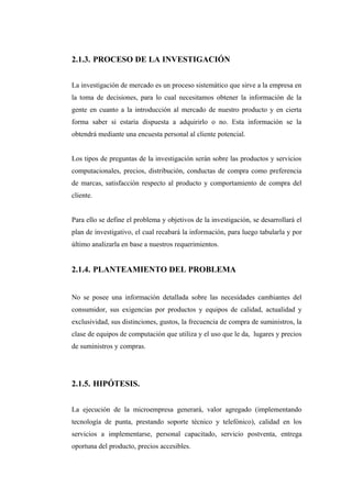 2.1.3. PROCESO DE LA INVESTIGACIÓN
La investigación de mercado es un proceso sistemático que sirve a la empresa en
la toma de decisiones, para lo cual necesitamos obtener la información de la
gente en cuanto a la introducción al mercado de nuestro producto y en cierta
forma saber si estaría dispuesta a adquirirlo o no. Esta información se la
obtendrá mediante una encuesta personal al cliente potencial.
Los tipos de preguntas de la investigación serán sobre las productos y servicios
computacionales, precios, distribución, conductas de compra como preferencia
de marcas, satisfacción respecto al producto y comportamiento de compra del
cliente.
Para ello se define el problema y objetivos de la investigación, se desarrollará el
plan de investigativo, el cual recabará la información, para luego tabularla y por
último analizarla en base a nuestros requerimientos.
2.1.4. PLANTEAMIENTO DEL PROBLEMA
No se posee una información detallada sobre las necesidades cambiantes del
consumidor, sus exigencias por productos y equipos de calidad, actualidad y
exclusividad, sus distinciones, gustos, la frecuencia de compra de suministros, la
clase de equipos de computación que utiliza y el uso que le da, lugares y precios
de suministros y compras.
2.1.5. HIPÓTESIS.
La ejecución de la microempresa generará, valor agregado (implementando
tecnología de punta, prestando soporte técnico y telefónico), calidad en los
servicios a implementarse, personal capacitado, servicio postventa, entrega
oportuna del producto, precios accesibles.
 