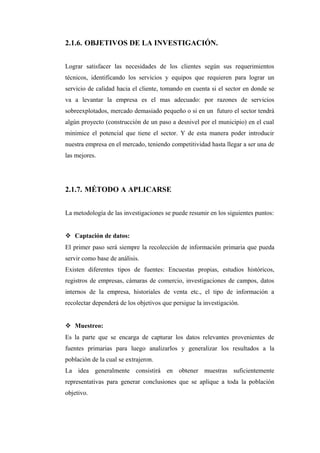2.1.6. OBJETIVOS DE LA INVESTIGACIÓN.
Lograr satisfacer las necesidades de los clientes según sus requerimientos
técnicos, identificando los servicios y equipos que requieren para lograr un
servicio de calidad hacia el cliente, tomando en cuenta si el sector en donde se
va a levantar la empresa es el mas adecuado: por razones de servicios
sobreexplotados, mercado demasiado pequeño o si en un futuro el sector tendrá
algún proyecto (construcción de un paso a desnivel por el municipio) en el cual
minimice el potencial que tiene el sector. Y de esta manera poder introducir
nuestra empresa en el mercado, teniendo competitividad hasta llegar a ser una de
las mejores.
2.1.7. MÉTODO A APLICARSE
La metodología de las investigaciones se puede resumir en los siguientes puntos:
 Captación de datos:
El primer paso será siempre la recolección de información primaria que pueda
servir como base de análisis.
Existen diferentes tipos de fuentes: Encuestas propias, estudios históricos,
registros de empresas, cámaras de comercio, investigaciones de campos, datos
internos de la empresa, historiales de venta etc., el tipo de información a
recolectar dependerá de los objetivos que persigue la investigación.
 Muestreo:
Es la parte que se encarga de capturar los datos relevantes provenientes de
fuentes primarias para luego analizarlos y generalizar los resultados a la
población de la cual se extrajeron.
La idea generalmente consistirá en obtener muestras suficientemente
representativas para generar conclusiones que se aplique a toda la población
objetivo.
 