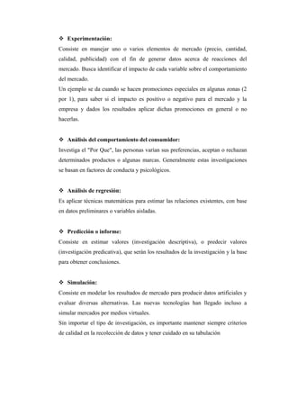  Experimentación:
Consiste en manejar uno o varios elementos de mercado (precio, cantidad,
calidad, publicidad) con el fin de generar datos acerca de reacciones del
mercado. Busca identificar el impacto de cada variable sobre el comportamiento
del mercado.
Un ejemplo se da cuando se hacen promociones especiales en algunas zonas (2
por 1), para saber si el impacto es positivo o negativo para el mercado y la
empresa y dados los resultados aplicar dichas promociones en general o no
hacerlas.
 Análisis del comportamiento del consumidor:
Investiga el "Por Que", las personas varían sus preferencias, aceptan o rechazan
determinados productos o algunas marcas. Generalmente estas investigaciones
se basan en factores de conducta y psicológicos.
 Análisis de regresión:
Es aplicar técnicas matemáticas para estimar las relaciones existentes, con base
en datos preliminares o variables aisladas.
 Predicción o informe:
Consiste en estimar valores (investigación descriptiva), o predecir valores
(investigación predicativa), que serán los resultados de la investigación y la base
para obtener conclusiones.
 Simulación:
Consiste en modelar los resultados de mercado para producir datos artificiales y
evaluar diversas alternativas. Las nuevas tecnologías han llegado incluso a
simular mercados por medios virtuales.
Sin importar el tipo de investigación, es importante mantener siempre criterios
de calidad en la recolección de datos y tener cuidado en su tabulación
 