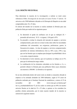 2.1.8. DISEÑO MUESTRAL
Para determinar la muestra de la investigación a realizar se tomó como
referencia el libro: Investigación de mercados de Laura Fischer 3ª edición. El
universo es de 3500 habitantes ubicados en la Parroquia de Iñaquito en una edad
comprendida entre 18 y 35 años.
El cálculo del tamaño de la muestra se realiza mediante la fórmula para una
población finita por medio de los siguientes pasos:
a. Se determinó el grado de confianza con el que se trabajará (X =
promedio del universo). Si X = σ (sigma), 1,96 igual a 95%
b. Se procedió a evaluar la situación del mercado de equipos y servicios
computacionales, pero aún no se tiene la idea clara sobre las necesidades
cambiantes del consumidor, sus exigencias, preferencias, gustos, la
frecuencia de compra, , la clase de equipos y servicios computacionales
(portafolio de sistemas informáticos), Esto es, 50% a (p) y 50% a (q),
que son las literales que se emplean para designar la probabilidad a favor
o en contra, respectivamente.
c. Se determinó el error máximo, que en la práctica se trabaja con el 5%
para que la información tenga validez.
d. La combinación de los elementos calculados en los literales a, b y c,
permitió obtener la fórmula para una población finita cuyos elementos
son menores a 500.000. La fórmula es la siguiente:
En un área delimitada dentro del sector norte en donde se encuentra ubicada la
empresa se ha estimado alrededor de 3500 habitantes, según el VI censo de
población realizado por el Instituto Nacional de estadísticas y censos el 25 de
noviembre del 2001 (www.inec.gov.ec/interna.asp?
inc=cs_resultados&idCenso=7), de los cuales se estima que un 40% de nuestro
universo fluctúa en la edad de 15 a 35 años, a quienes se los considera los
posibles clientes potenciales, por lo tanto nuestro tamaño de la muestra se
calcula de la siguiente manera:
 
