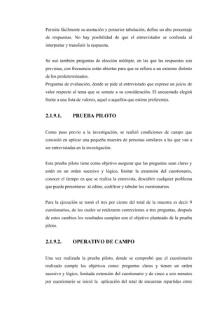 Permite fácilmente su anotación y posterior tabulación, define un alto porcentaje
de respuestas. No hay posibilidad de que el entrevistador se confunda al
interpretar y transferir la respuesta.
Se usó también preguntas de elección múltiple, en las que las respuestas son
previstas, con frecuencia están abiertas para que se refiera a un extremo distinto
de los predeterminados.
Preguntas de evaluación, donde se pide al entrevistado que exprese un juicio de
valor respecto al tema que se somete a su consideración. El encuestado elegirá
frente a una lista de valores, aquel o aquellos que estime preferentes.
2.1.9.1. PRUEBA PILOTO
Como paso previo a la investigación, se realizó condiciones de campo que
consistió en aplicar una pequeña muestra de personas similares a las que van a
ser entrevistadas en la investigación.
Esta prueba piloto tiene como objetivo asegurar que las preguntas sean claras y
estén en un orden sucesivo y lógico, limitar la extensión del cuestionario,
conocer el tiempo en que se realiza la entrevista, descubrir cualquier problema
que pueda presentarse al editar, codificar y tabular los cuestionarios.
Para la ejecución se tomó el tres por ciento del total de la muestra es decir 9
cuestionarios, de los cuales se realizaron correcciones a tres preguntas, después
de estos cambios los resultados cumplen con el objetivo planteado de la prueba
piloto.
2.1.9.2. OPERATIVO DE CAMPO
Una vez realizada la prueba piloto, donde se comprobó que el cuestionario
realizado cumple los objetivos como: preguntas claras y tienen un orden
sucesivo y lógico, limitada extensión del cuestionario y de cinco a seis minutos
por cuestionario se inició la aplicación del total de encuestas repartidas entre
 
