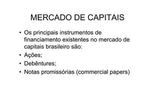 MERCADO DE CAPITAIS
• Os principais instrumentos de
  financiamento existentes no mercado de
  capitais brasileiro são:
• Ações;
• Debêntures;
• Notas promissórias (commercial papers)
 