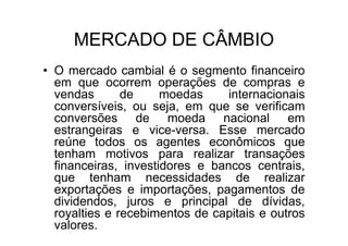 MERCADO DE CÂMBIO
• O mercado cambial é o segmento financeiro
  em que ocorrem operações de compras e
  vendas       de     moedas     internacionais
  conversíveis, ou seja, em que se verificam
  conversões de moeda nacional em
  estrangeiras e vice-versa. Esse mercado
  reúne todos os agentes econômicos que
  tenham motivos para realizar transações
  financeiras, investidores e bancos centrais,
  que tenham necessidades de realizar
  exportações e importações, pagamentos de
  dividendos, juros e principal de dívidas,
  royalties e recebimentos de capitais e outros
  valores.
 