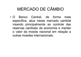 MERCADO DE CÂMBIO
• O Banco Central, de forma mais
  específica, atua nesse mercado cambial
  visando principalmente ao controle das
  reservas cambiais da economia e manter
  o valor da moeda nacional em relação a
  outras moedas internacionais.
 