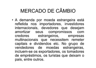 MERCADO DE CÂMBIO
• A demanda por moeda estrangeira está
  refletida nos importadores, investidores
  internacionais, devedores que desejam
  amortizar seus compromissos com
  credores       estrangeiros,    empresas
  multinacionais que necessitem remeter
  capitais e dividendos etc. No grupo de
  vendedores de moedas estrangeiras,
  incluem-se os exportadores, os tomadores
  de empréstimos, os turistas que deixam o
  país, entre outros.
 