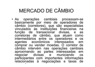MERCADO DE CÂMBIO
• As operações cambiais processam-se
  basicamente por meio de operadores de
  câmbio (corretores), que são especialistas
  vinculados às instituições financeiras na
  função de transacionar divisas, e as
  corretoras de câmbio, que atuam como
  intermediários entre os operadores e os
  agentes econômicos interessados em
  comprar ou vender moedas. O corretor de
  câmbio intervém nas operações cambiais
  aproximando as partes interessadas em
  negociar     divisas e    municiando    os
  participantes com importantes informações
  relacionadas à negociações e taxas de
  mercado.
 